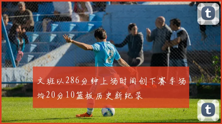文班以286分钟上场时间创下赛季场均20分10篮板历史新纪录