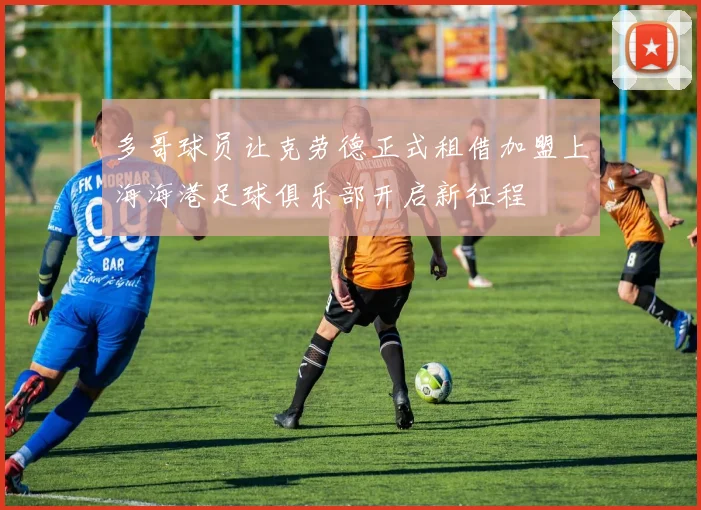 多哥球员让克劳德正式租借加盟上海海港足球俱乐部开启新征程
