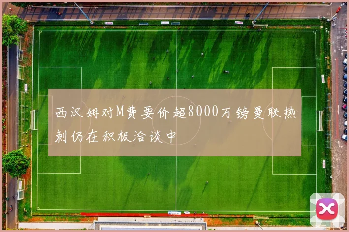 西汉姆对M费要价超8000万镑曼联热刺仍在积极洽谈中