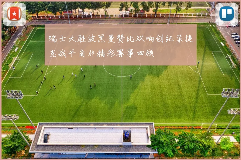 瑞士大胜波黑曼赞比双响创纪录捷克战平南非精彩赛事回顾