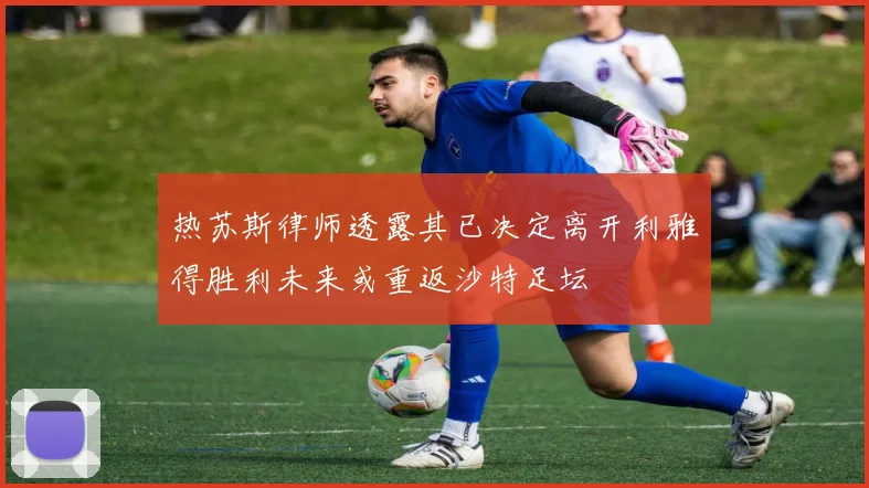 热苏斯律师透露其已决定离开利雅得胜利未来或重返沙特足坛