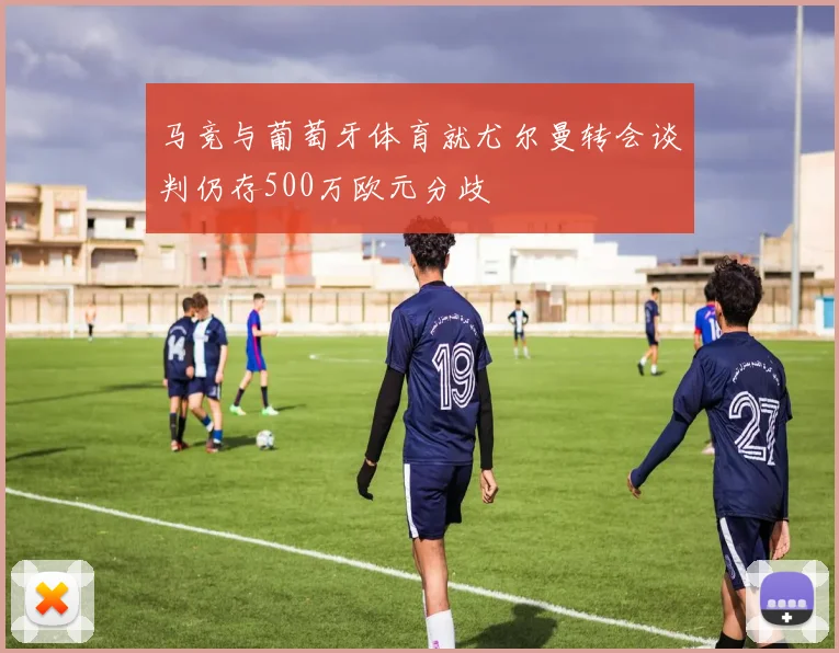 马竞与葡萄牙体育就尤尔曼转会谈判仍存500万欧元分歧