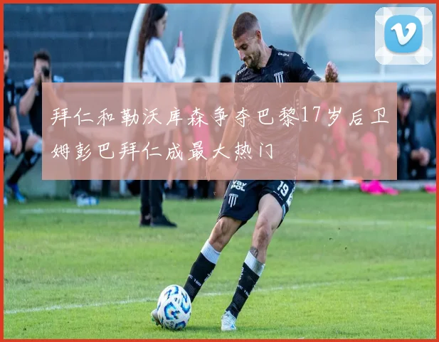 拜仁和勒沃库森争夺巴黎17岁后卫姆彭巴拜仁成最大热门