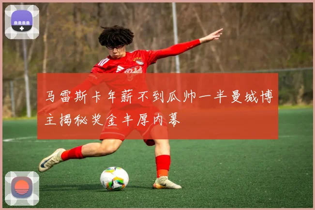 马雷斯卡年薪不到瓜帅一半曼城博主揭秘奖金丰厚内幕