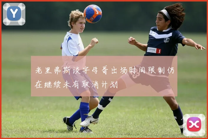 老里弗斯谈字母哥出场时间限制仍在继续未有取消计划