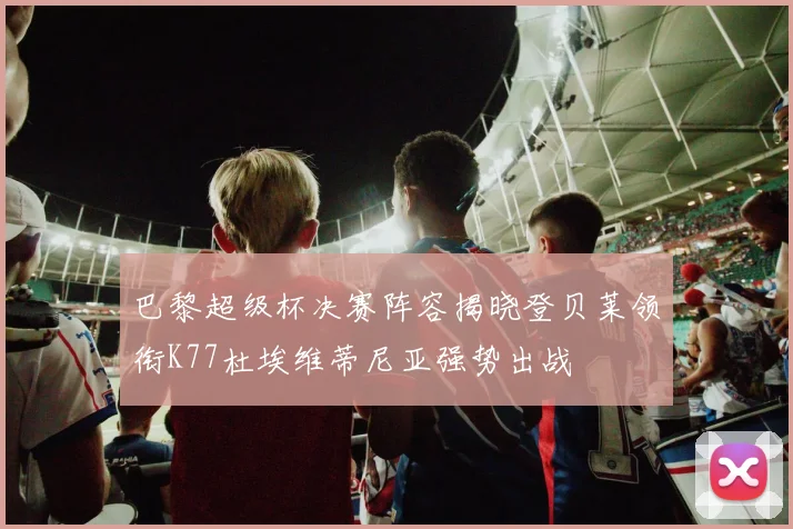巴黎超级杯决赛阵容揭晓登贝莱领衔K77杜埃维蒂尼亚强势出战
