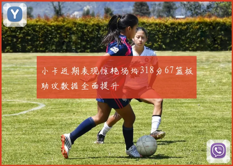 小卡近期表现惊艳场均318分67篮板助攻数据全面提升