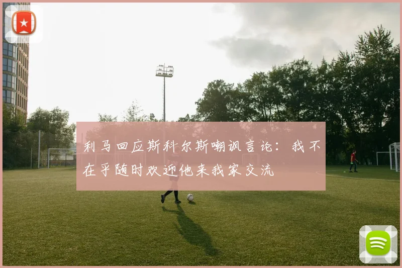 利马回应斯科尔斯嘲讽言论：我不在乎随时欢迎他来我家交流