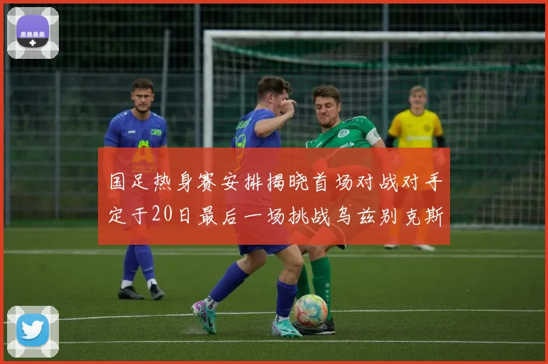 国足热身赛安排揭晓首场对战对手定于20日最后一场挑战乌兹别克斯坦