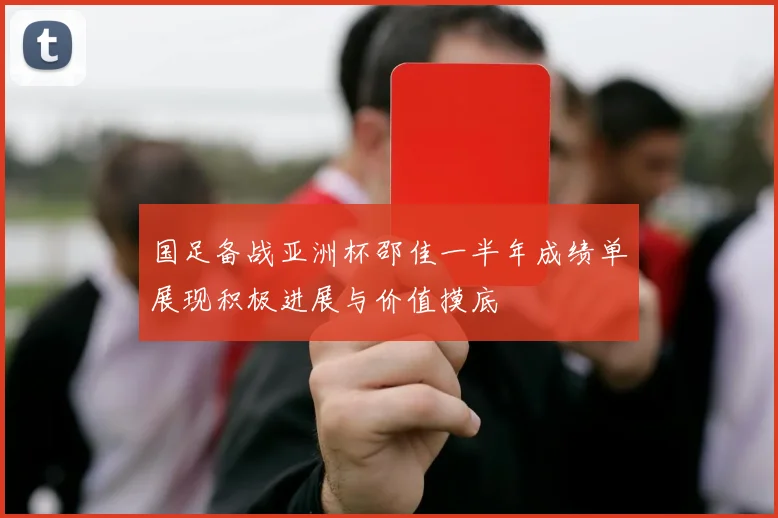 国足备战亚洲杯邵佳一半年成绩单展现积极进展与价值摸底