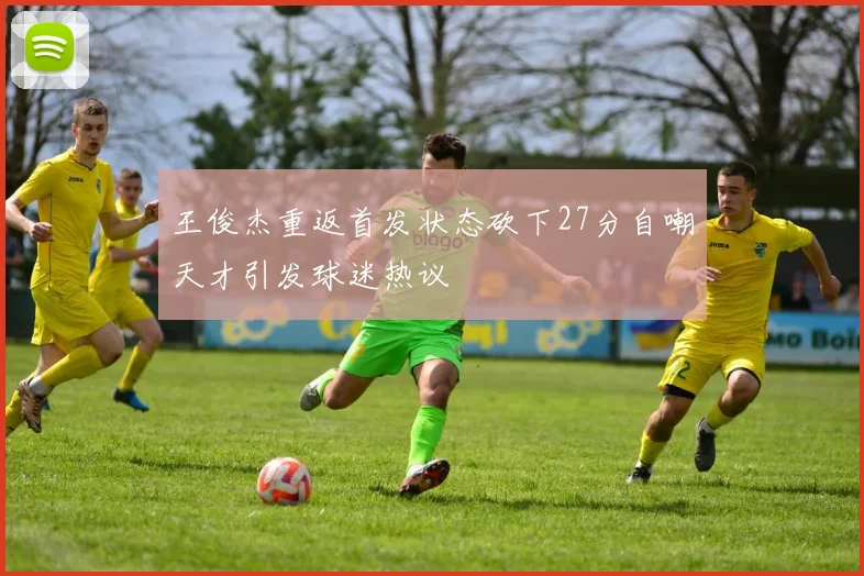 王俊杰重返首发状态砍下27分自嘲天才引发球迷热议