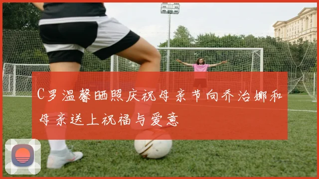 C罗温馨晒照庆祝母亲节向乔治娜和母亲送上祝福与爱意