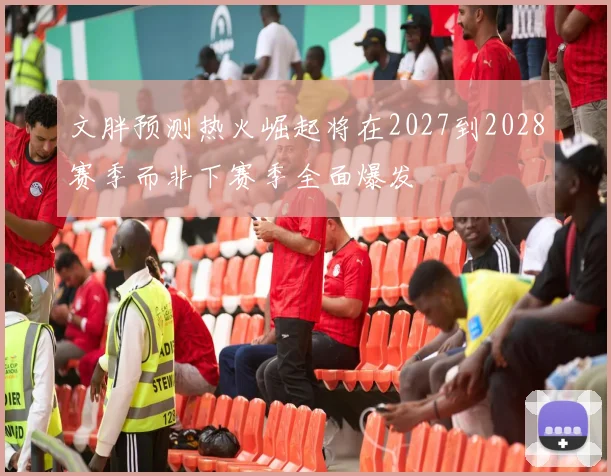 文胖预测热火崛起将在2027到2028赛季而非下赛季全面爆发