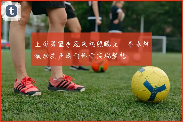 上海男篮夺冠庆祝照曝光偰李永炜激动发声我们终于实现梦想
