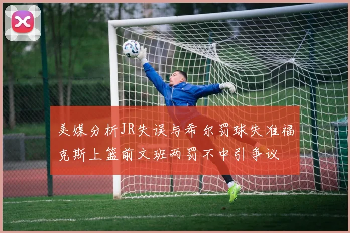 美媒分析JR失误与希尔罚球失准福克斯上篮前文班两罚不中引争议