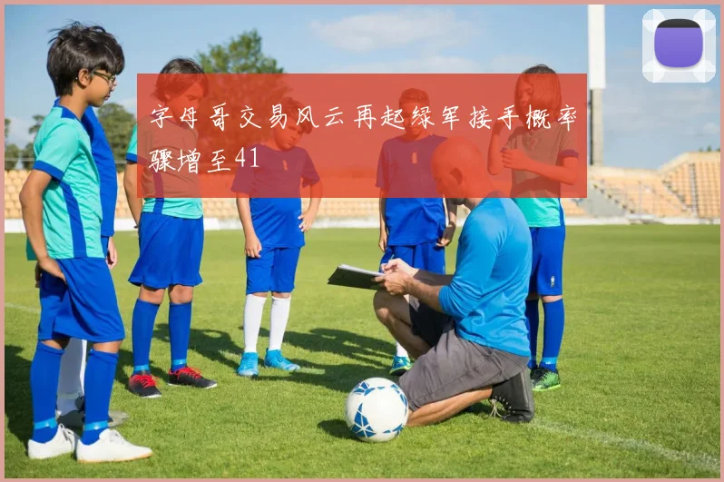 字母哥交易风云再起绿军接手概率骤增至41