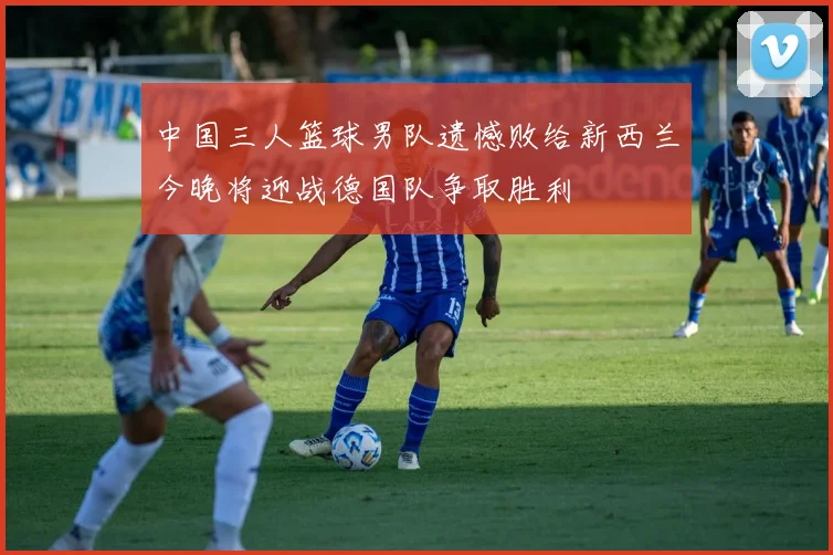 中国三人篮球男队遗憾败给新西兰今晚将迎战德国队争取胜利