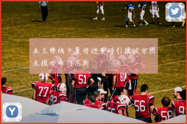 米兰锋线今夏将迎重磅引援波尔图未报价希门尼斯