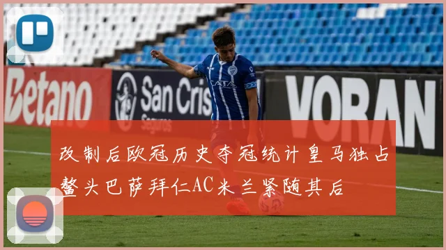 改制后欧冠历史夺冠统计皇马独占鳌头巴萨拜仁AC米兰紧随其后