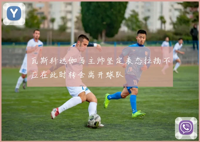 瓦斯科达伽马主帅坚定表态拉扬不应在此时转会离开球队