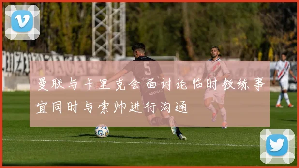 曼联与卡里克会面讨论临时教练事宜同时与索帅进行沟通