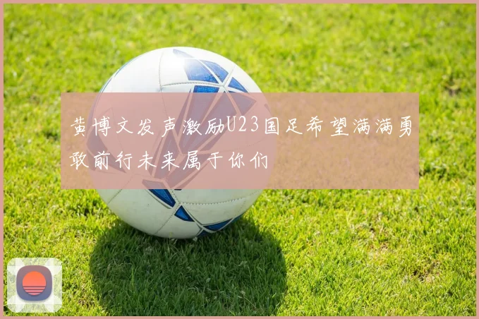 黄博文发声激励U23国足希望满满勇敢前行未来属于你们