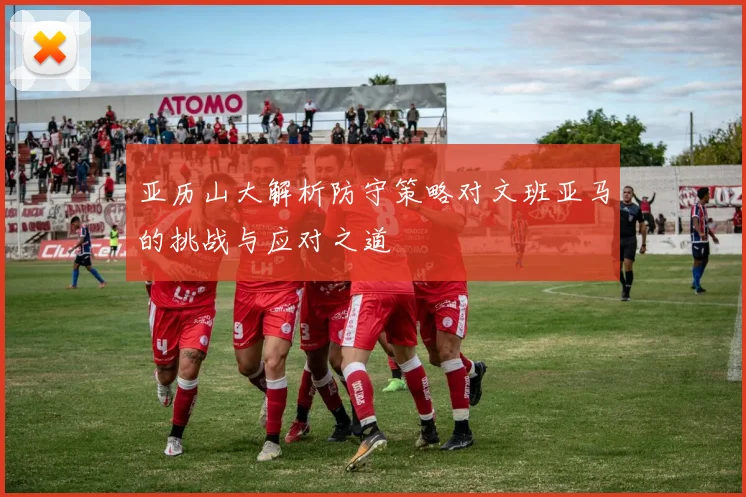 亚历山大解析防守策略对文班亚马的挑战与应对之道