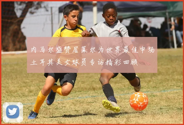 内马尔盛赞居莱尔为世界最佳中场土耳其美女球员专访精彩回顾